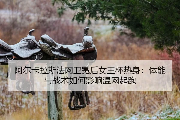 阿尔卡拉斯法网卫冕后女王杯热身：体能与战术如何影响温网起跑