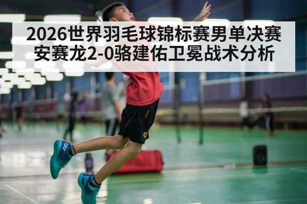 2026世界羽毛球锦标赛男单决赛安赛龙2-0骆建佑卫冕战术分析
